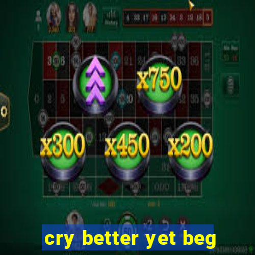 cry better yet beg